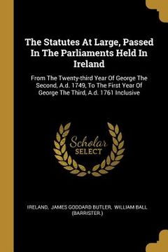 portada The Statutes At Large, Passed In The Parliaments Held In Ireland: From The Twenty-third Year Of George The Second, A.d. 1749, To The First Year Of Geo (en Inglés)