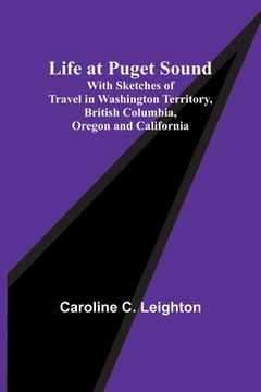 portada Life at Puget Sound: With Sketches of Travel in Washington Territory, British Columbia, Oregon and California (in English)