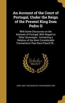 portada An Account of the Court of Portugal, Under the Reign of the Present King Dom Pedro II: With Some Discourses on the Interests of Portvgal, With Regard (en Inglés)