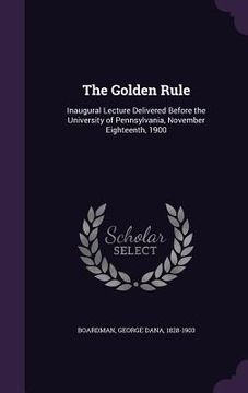 portada The Golden Rule: Inaugural Lecture Delivered Before the University of Pennsylvania, November Eighteenth, 1900 (en Inglés)