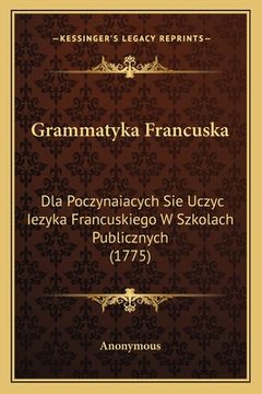 portada Grammatyka Francuska: Dla Poczynaiacych Sie Uczyc Iezyka Francuskiego W Szkolach Publicznych (1775) (en Polaco)
