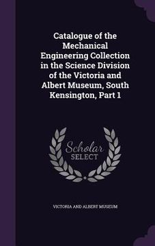 portada Catalogue of the Mechanical Engineering Collection in the Science Division of the Victoria and Albert Museum, South Kensington, Part 1 (en Inglés)