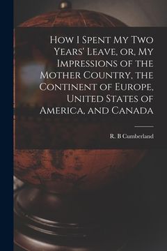 portada How I Spent My Two Years' Leave, or, My Impressions of the Mother Country, the Continent of Europe, United States of America, and Canada [microform] (en Inglés)
