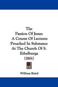 portada the passion of jesus: a course of lectures preached in substance at the church of s. ethelburga (1861) (en Inglés)
