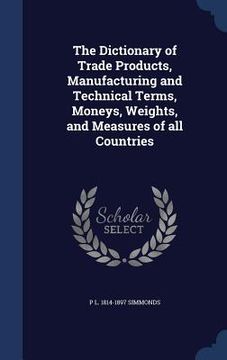 portada The Dictionary of Trade Products, Manufacturing and Technical Terms, Moneys, Weights, and Measures of all Countries (en Inglés)