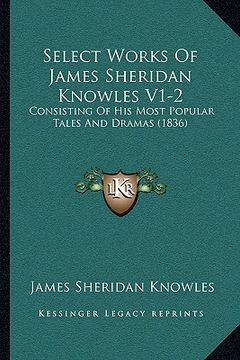 portada select works of james sheridan knowles v1-2: consisting of his most popular tales and dramas (1836) (en Inglés)