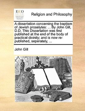 portada a   dissertation concerning the baptism of jewish proselytes: by john gill, d.d. this dissertation was first published at the end of the body of pract