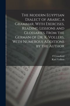 portada The Modern Egyptian Dialect of Arabic, a Grammar, With Exercises, Reading Lessions and Glossaries, From the German of Dr. K. Vollers, With Numerous Ad (en Inglés)