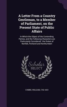 portada A Letter From a Country Gentleman, to a Member of Parliament, on the Present State of Public Affairs: In Which the Object of the Contending Parties, a (en Inglés)