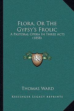portada flora, or the gypsy's frolic: a pastoral opera in three acts (1858) a pastoral opera in three acts (1858) (en Inglés)