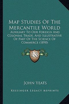 portada map studies of the mercantile world: auxiliary to our foreign and colonial trade, and illustrative of part of the science of commerce (1890) (en Inglés)