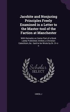 portada Jacobite and Nonjuring Principles Freely Examined in a Letter to the Master-tool of the Faction at Manchester: With Remarks on Some Part of a Book Lat (en Inglés)