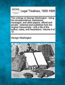 portada the writings of george washington: being his correspondence, addresses, messages, and other papers, official and private: selected and published from (en Inglés)