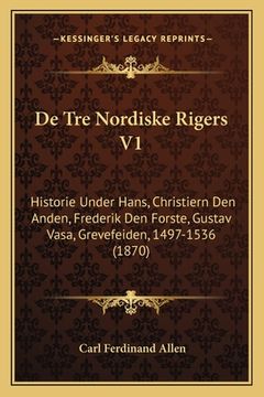 portada De Tre Nordiske Rigers V1: Historie Under Hans, Christiern Den Anden, Frederik Den Forste, Gustav Vasa, Grevefeiden, 1497-1536 (1870) (en Noruego)