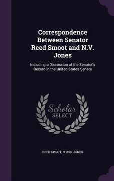 portada Correspondence Between Senator Reed Smoot and N.V. Jones: Including a Discussion of the Senator's Record in the United States Senate (en Inglés)