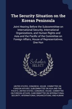 portada The Security Situation on the Korean Peninsula: Joint Hearing Before the Subcommittee on International Security, International Organizations, and Huma (en Inglés)