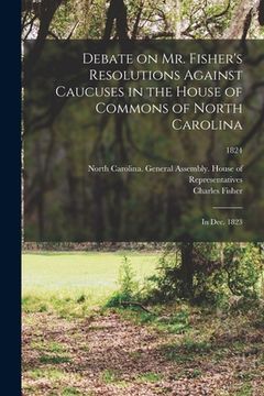 portada Debate on Mr. Fisher's Resolutions Against Caucuses in the House of Commons of North Carolina: in Dec. 1823; 1824 (in English)