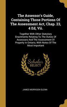 portada The Assessor's Guide, Containing Those Portions Of The Assessment Act, Chap. 23, 4 Ed, Vii.: Together With Other Statutory Enactments Relating To The (en Inglés)