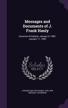 portada Messages and Documents of J. Frank Hanly: Governor of Indiana, January 9, 1905-January 11, 1909 (en Inglés)