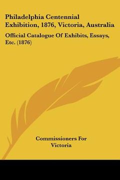 portada philadelphia centennial exhibition, 1876, victoria, australia: official catalogue of exhibits, essays, etc. (1876) (en Inglés)