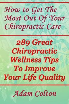 portada How to Get The Most Out Of Your Chiropractic Care: 289 Great Chiropractic Wellness Tips To Improve Your Life Quality (en Inglés)