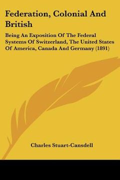 portada federation, colonial and british: being an exposition of the federal systems of switzerland, the united states of america, canada and germany (1891) (en Inglés)