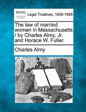 portada the law of married women in massachusetts / by charles almy, jr. and horace w. fuller. (en Inglés)