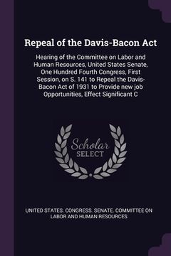 portada Repeal of the Davis-Bacon Act: Hearing of the Committee on Labor and Human Resources, United States Senate, One Hundred Fourth Congress, First Sessio (en Inglés)