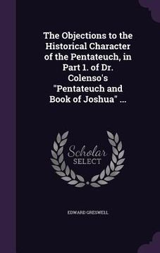 portada The Objections to the Historical Character of the Pentateuch, in Part 1. of Dr. Colenso's "Pentateuch and Book of Joshua" ... (en Inglés)
