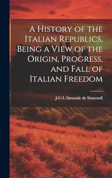 A History of the Italian Republics, Being a View of the Origin, Progress, and Fall of Italian Freedom (en Inglés)