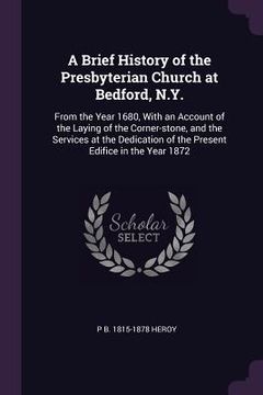 portada A Brief History of the Presbyterian Church at Bedford, N.Y.: From the Year 1680, With an Account of the Laying of the Corner-stone, and the Services a (in English)