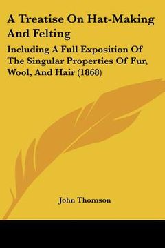 portada a treatise on hat-making and felting: including a full exposition of the singular properties of fur, wool, and hair (1868) (en Inglés)