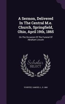 portada A Sermon, Delivered In The Central M.e. Church, Springfield, Ohio, April 19th, 1865: On The Occasion Of The Funeral Of Abraham Lincoln (in English)