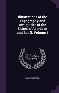 portada Illustrations of the Topography and Antiquities of the Shires of Aberdeen and Banff, Volume 1 (in English)