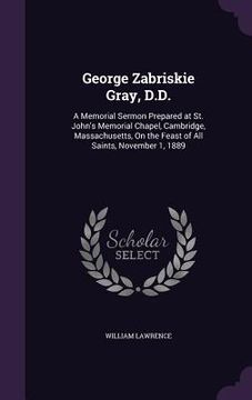 portada George Zabriskie Gray, D.D.: A Memorial Sermon Prepared at St. John's Memorial Chapel, Cambridge, Massachusetts, On the Feast of All Saints, Novemb (en Inglés)