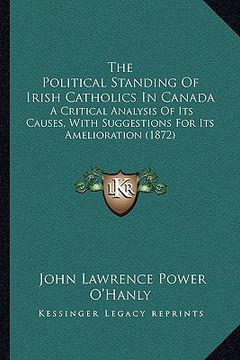 portada the political standing of irish catholics in canada: a critical analysis of its causes, with suggestions for its amelioration (1872) (in English)