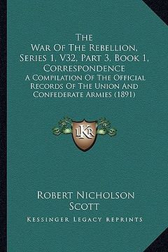 portada the war of the rebellion, series 1, v32, part 3, book 1, correspondence: a compilation of the official records of the union and confederate armies (18 (en Inglés)