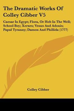 portada the dramatic works of colley cibber v5: caesar in egypt; flora, or hob in the well; school boy; xerxes; venus and adonis; papal tyranny; damon and phi (en Inglés)