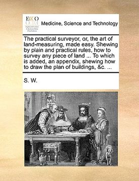 portada the practical surveyor, or, the art of land-measuring, made easy. shewing by plain and practical rules, how to survey any piece of land ... to which i (in English)