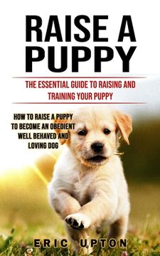 portada Raise a Puppy: The Essential Guide to Raising and Training Your Puppy (How to Raise a Puppy to Become an Obedient Well Behaved and Lo (en Inglés)