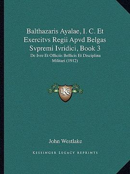 portada balthazaris ayalae, i. c. et exercitvs regii apvd belgas svpremi ivridici, book 3: de ivre et officiis bellicis et disciplina militari (1912) (en Inglés)