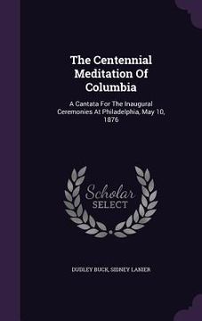 portada The Centennial Meditation Of Columbia: A Cantata For The Inaugural Ceremonies At Philadelphia, May 10, 1876 (en Inglés)