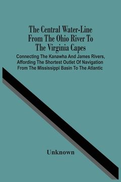 portada The Central Water-Line From The Ohio River To The Virginia Capes: Connecting The Kanawha And James Rivers, Affording The Shortest Outlet Of Navigation (en Inglés)
