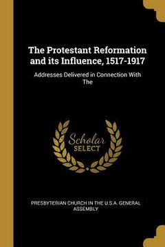 portada The Protestant Reformation and its Influence, 1517-1917: Addresses Delivered in Connection With The