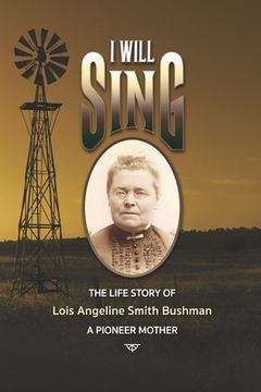 portada "I Will Sing": The Life Story of Lois Angeline Smith Bushman, A Pioneer Mother