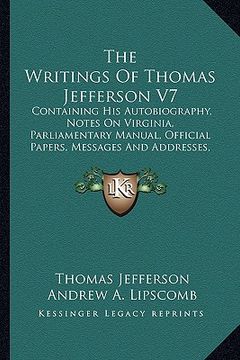 portada the writings of thomas jefferson v7: containing his autobiography, notes on virginia, parliamentary manual, official papers, messages and addresses, a