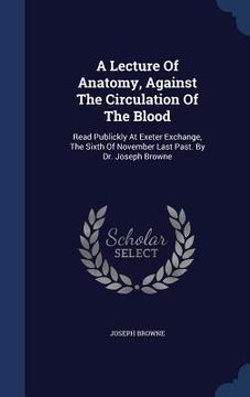 portada A Lecture Of Anatomy, Against The Circulation Of The Blood: Read Publickly At Exeter Exchange, The Sixth Of November Last Past. By Dr. Joseph Browne