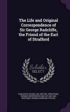 portada The Life and Original Correspondence of Sir George Radcliffe, the Friend of the Earl of Strafford (en Inglés)
