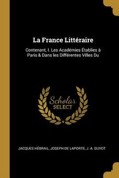 portada La France Littéraire: Contenant, I. Les Académies Établies à Paris & Dans les Différentes Villes Du (in English)