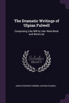 portada The Dramatic Writings of Ulpian Fulwell: Comprising Like Will to Like--Note-Book and Word-List (en Inglés)